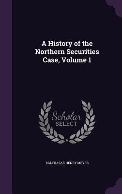 A History of the Northern Securities Case, Volume 1 by Meyer, Balthasar Henry