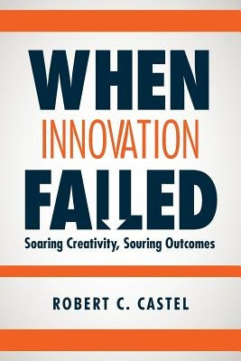 When Innovation Failed: Soaring Creativity, Souring Outcomes by Castel, Robert C.