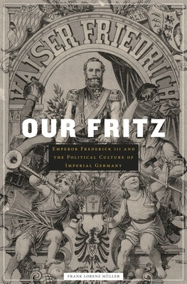 Our Fritz: Emperor Frederick III and the Political Culture of Imperial Germany by Muller, Frank Lorenz