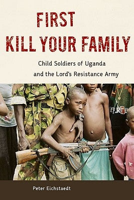 First Kill Your Family: Child Soldiers of Uganda and the Lord's Resistance Army by Eichstaedt, Peter H.