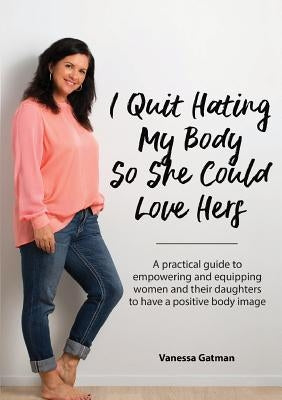 I Quit Hating My Body So She Could Love Hers: A practical guide to empowering and equipping women and their daughters to have a positive body image by Gatman, Vanessa Joy
