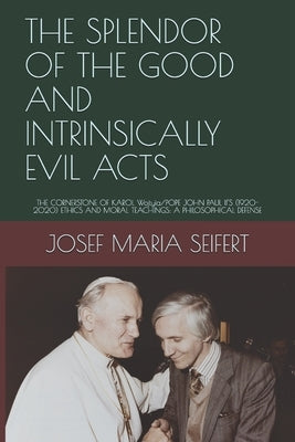 The Splendor of the Good and Intrinsically Evil Acts: THE CORNERSTONE OF KAROL Wojtyìa/POPE JOHN PAUL II'S (1920-2020) ETHICS AND MORAL TEACHINGS: A P by Seifert, Josef Maria