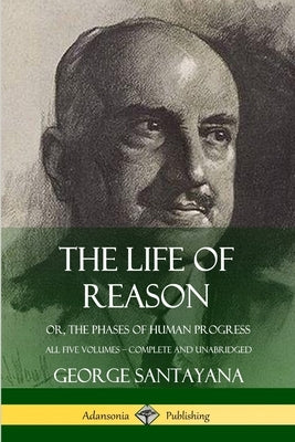 The Life of Reason: or, The Phases of Human Progress - All Five Volumes, Complete and Unabridged by Santayana, George