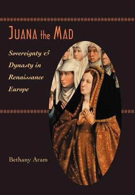 Juana the Mad: Sovereignty and Dynasty in Renaissance Europe by Aram, Bethany