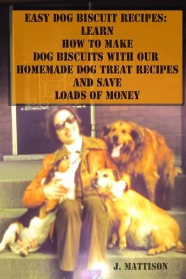 Easy Dog Biscuit Recipes: Learn How to Make Dog Biscuits with Our Homemade Dog Treat Recipes and Save Loads of Money by Mattison, J.