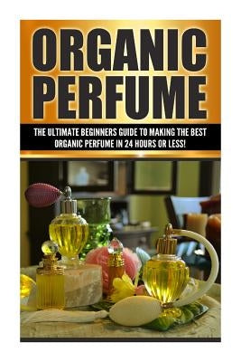 Organic Perfume: The Ultimate beginner's Guide to Making the Best Organic Perfume in 24 Hours or Less! by Cohen, Sarah