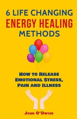 6 Life Changing Energy Healing Methods: How to Release Emotional Stress, Pain and Illness by O'Dwyer, John