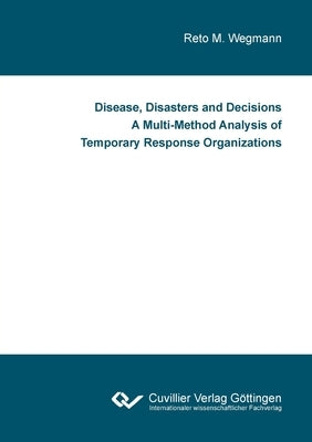Disease, Disasters and Decisions A Multi-Method Analysis of Temporary Response Organizations by Wegmann, Reto M.