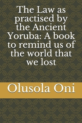 The Law as practised by the Ancient Yoruba: A book to remind us of the world that we lost by Oni, Olusola