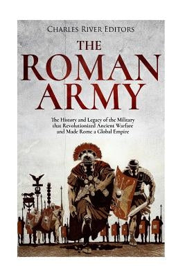 The Roman Army: The History and Legacy of the Military that Revolutionized Ancient Warfare and Made Rome a Global Empire by Charles River Editors