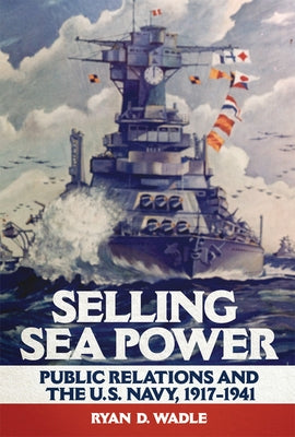 Selling Sea Power: Public Relations and the U.S. Navy, 1917-1941 by Wadle, Ryan D.