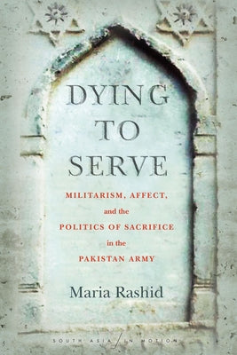 Dying to Serve: Militarism, Affect, and the Politics of Sacrifice in the Pakistan Army by Rashid, Maria