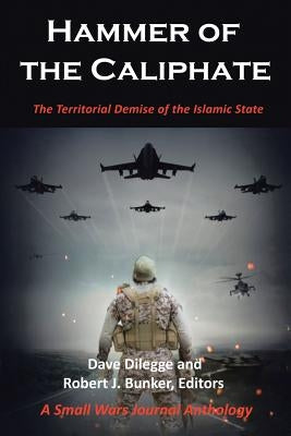 Hammer of the Caliphate: The Territorial Demise of the Islamic State-A Small Wars Journal Anthology by Dilegge, Dave