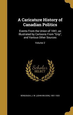 A Caricature History of Canadian Politics: Events From the Union of 1841, as Illustrated by Cartoons From Grip, and Various Other Sources; Volume 2 by Bengough, J. W. (John Wilson) 1851-1923
