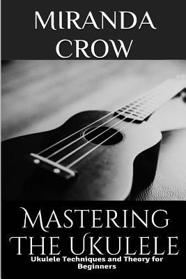 Mastering The Ukulele: Ukulele Techniques and Theory For Beginners by Crow, Miranda
