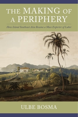 The Making of a Periphery: How Island Southeast Asia Became a Mass Exporter of Labor by Bosma, Ulbe
