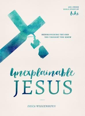 Unexplainable Jesus: Rediscovering the God You Thought You Knew by Wiggenhorn, Erica
