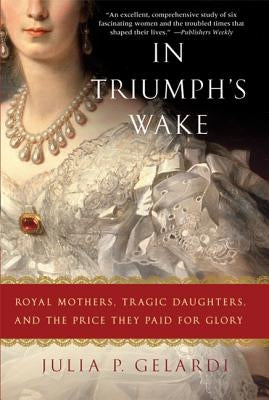 In Triumph's Wake: Royal Mothers, Tragic Daughters, and the Price They Paid for Glory by Gelardi, Julia P.