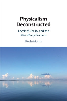 Physicalism Deconstructed: Levels of Reality and the Mind-Body Problem by Morris, Kevin