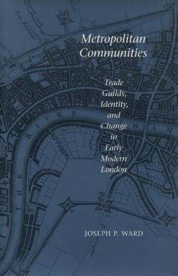 Metropolitan Communities: Trade Guilds, Identity, and Change in Early Modern London by Ward, Joseph P.