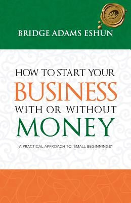 How to Start Your Business with or Without Money: A Practical Approach to 'Small Beginnings' by Adams Eshun, Bridge