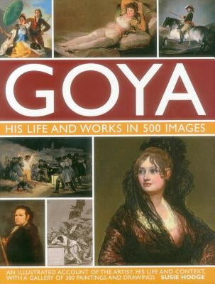 Goya: His Life & Works in 500 Images: An Illustrated Account of the Artist, His Life and Context, with a Gallery of 300 Paintings and Drawings. by Hodge, Susie