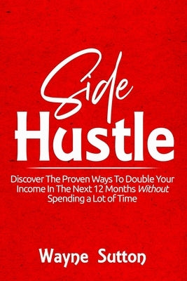 Side Hustle: Discover The Proven Ways To Double Your Income In The Next 12 Months Without Spending a Lot of Time! by Sutton, Wayne