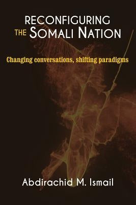 Reconfiguring Somali Nation: Changing Conversations, Shifting Paradigms by Ismail, Abdirachid M.