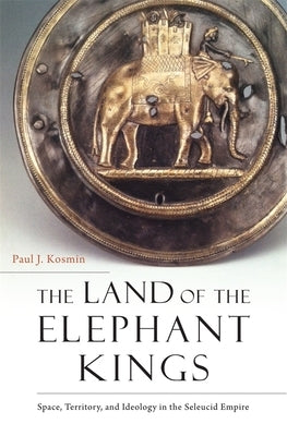 The Land of the Elephant Kings: Space, Territory, and Ideology in the Seleucid Empire by Kosmin, Paul J.