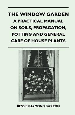 The Window Garden - A Practical Manual On Soils, Propagation, Potting And General Care Of House Plants by Buxton, Bessie Raymond