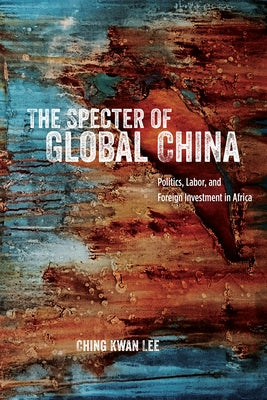 The Specter of Global China: Politics, Labor, and Foreign Investment in Africa by Lee, Ching Kwan