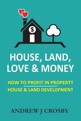 House, Land, Love & Money: How to Profit in Property. House & Land Development by Crosby, Andrew J.