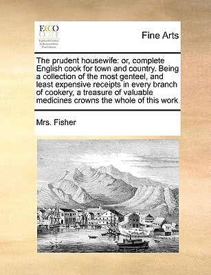 The Prudent Housewife: Or, Complete English Cook for Town and Country. Being a Collection of the Most Genteel, and Least Expensive Receipts i by Fisher, Mrs