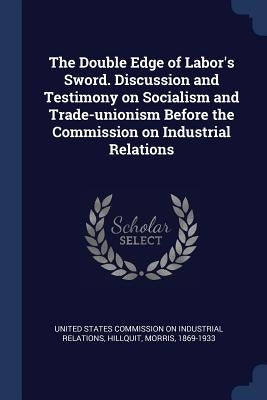 The Double Edge of Labor's Sword. Discussion and Testimony on Socialism and Trade-unionism Before the Commission on Industrial Relations by United States Commission on Industrial R