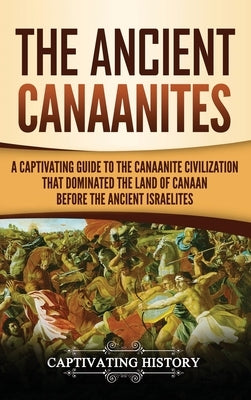 The Ancient Canaanites: A Captivating Guide to the Canaanite Civilization that Dominated the Land of Canaan Before the Ancient Israelites by History, Captivating
