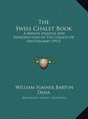 The Swiss Chalet Book: A Minute Analysis And Reproduction Of The Chalets Of Switzerland (1913) by Dana, William Sumner Barton