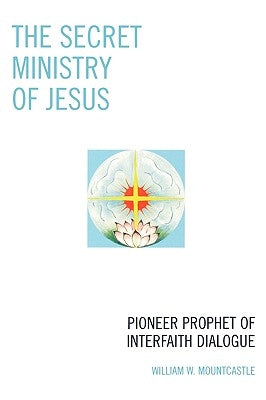 The Secret Ministry of Jesus: Pioneer Prophet of Interfaith Dialogue by Mountcastle, William W.