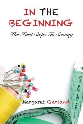 In the Beginning: The First Steps to Sewing by Garland, Margaret a.