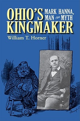 Ohio's Kingmaker: Mark Hanna, Man & Myth by Horner, William T.