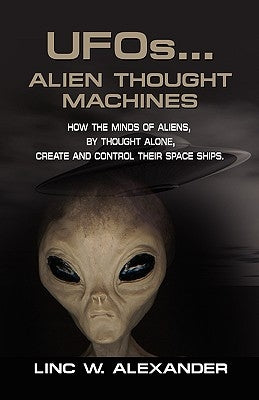 UFOs...ALIEN THOUGHT MACHINES: How the Minds of Aliens, By Thought Alone, Create and Control Their Spaceships by Alexander, Linc W.