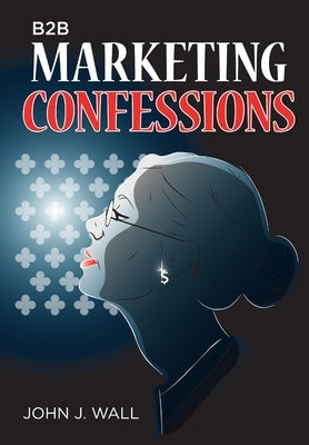 B2B Marketing Confessions by Wall, John J.