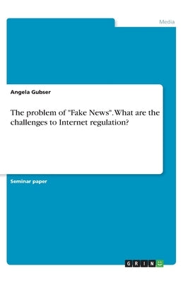 The problem of Fake News. What are the challenges to Internet regulation? by Gubser, Angela
