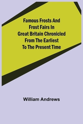 Famous Frosts and Frost Fairs in Great Britain Chronicled from the Earliest to the Present Time by Andrews, William
