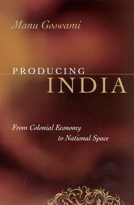 Producing India: From Colonial Economy to National Space by Goswami, Manu