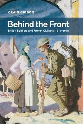 Behind the Front: British Soldiers and French Civilians, 1914-1918 by Gibson, Craig