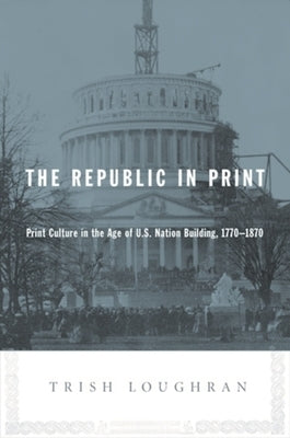 The Republic in Print: Print Culture in the Age of U.S. Nation Building, 1770-1870 by Loughran, Trish