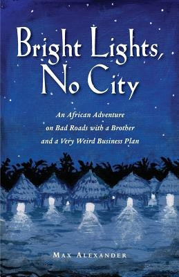 Bright Lights, No City: An African Adventure on Bad Roads With a Brother and a Very Weird Business Plan by Alexander, Max