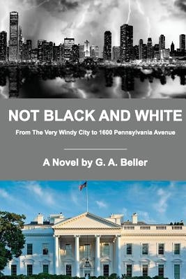 Not Black and White: From The Very Windy City to 1600 Pennsylvania Avenue by Beller, G. A.