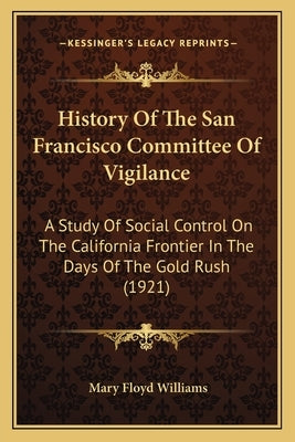 History Of The San Francisco Committee Of Vigilance: A Study Of Social Control On The California Frontier In The Days Of The Gold Rush (1921) by Williams, Mary Floyd