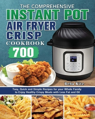The Comprehensive Instant-Pot Air Fryer Crisp Cookbook: 700 Tasy, Quick and Simple Recipes for your Whole Family to Enjoy Healthy Crispy Meals with Le by Kite, Reba